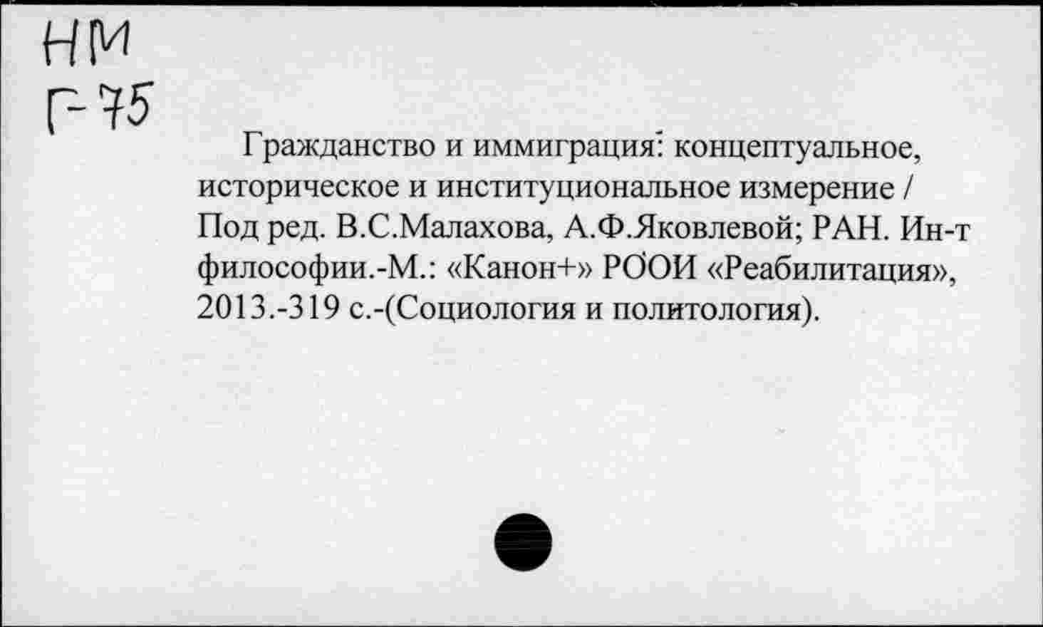 ﻿нм г- 75
Гражданство и иммиграция: концептуальное, историческое и институциональное измерение / Под ред. В.С.Малахова, А.Ф.Яковлевой; РАН. Ин-философии.-М.: «Канон+» РООН «Реабилитация», 2013.-319 с.-(Социология и политология).